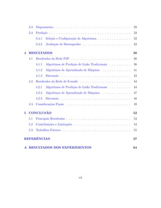 3.3 Mapeamento . . . . . . . . . . . . . . . . . . . . . . . . . . . . . . . . 29
3.4 Predi¸c˜ao . . . . . . . . . . . . . . . . . . . . . . . . . . . . . . . . . . 33
3.4.1 Sele¸c˜ao e Conﬁgura¸c˜ao de Algoritmos . . . . . . . . . . . . . . 33
3.4.2 Avalia¸c˜ao de Desempenho . . . . . . . . . . . . . . . . . . . . 34
4 RESULTADOS 38
4.1 Resultados da Rede P2P . . . . . . . . . . . . . . . . . . . . . . . . . 38
4.1.1 Algoritmos de Predi¸c˜ao de Links Tradicionais . . . . . . . . . 38
4.1.2 Algoritmos de Aprendizado de M´aquina . . . . . . . . . . . . 41
4.1.3 Discuss˜ao . . . . . . . . . . . . . . . . . . . . . . . . . . . . . 42
4.2 Resultados da Rede de E-mails . . . . . . . . . . . . . . . . . . . . . 44
4.2.1 Algoritmos de Predi¸c˜ao de Links Tradicionais . . . . . . . . . 44
4.2.2 Algoritmos de Aprendizado de M´aquina . . . . . . . . . . . . 47
4.2.3 Discuss˜ao . . . . . . . . . . . . . . . . . . . . . . . . . . . . . 48
4.3 Considera¸c˜oes Finais . . . . . . . . . . . . . . . . . . . . . . . . . . . 49
5 CONCLUS˜AO 52
5.1 Principais Resultados . . . . . . . . . . . . . . . . . . . . . . . . . . . 53
5.2 Contribui¸c˜oes e Limita¸c˜oes . . . . . . . . . . . . . . . . . . . . . . . . 54
5.3 Trabalhos Futuros . . . . . . . . . . . . . . . . . . . . . . . . . . . . . 55
REFERˆENCIAS 57
A RESULTADOS DOS EXPERIMENTOS 64
vii
 