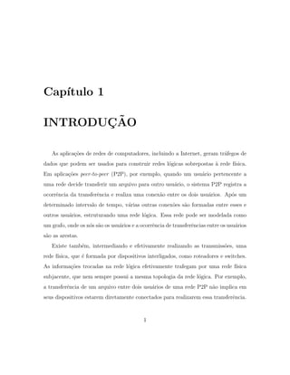 Cap´ıtulo 1
INTRODU ¸C˜AO
As aplica¸c˜oes de redes de computadores, incluindo a Internet, geram tr´afegos de
dados que podem ser usados para construir redes l´ogicas sobrepostas `a rede f´ısica.
Em aplica¸c˜oes peer-to-peer (P2P), por exemplo, quando um usu´ario pertencente a
uma rede decide transferir um arquivo para outro usu´ario, o sistema P2P registra a
ocorrˆencia da transferˆencia e realiza uma conex˜ao entre os dois usu´arios. Ap´os um
determinado intervalo de tempo, v´arias outras conex˜oes s˜ao formadas entre esses e
outros usu´arios, estruturando uma rede l´ogica. Essa rede pode ser modelada como
um grafo, onde os n´os s˜ao os usu´arios e a ocorrˆencia de transferˆencias entre os usu´arios
s˜ao as arestas.
Existe tamb´em, intermediando e efetivamente realizando as transmiss˜oes, uma
rede f´ısica, que ´e formada por dispositivos interligados, como roteadores e switches.
As informa¸c˜oes trocadas na rede l´ogica efetivamente trafegam por uma rede f´ısica
subjacente, que nem sempre possui a mesma topologia da rede l´ogica. Por exemplo,
a transferˆencia de um arquivo entre dois usu´arios de uma rede P2P n˜ao implica em
seus dispositivos estarem diretamente conectados para realizarem essa transferˆencia.
1
 