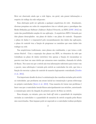 Deve ser observado ainda que a rede l´ogica, em geral, n˜ao possui informa¸c˜oes a
respeito do tr´afego da rede subjacente.
Essa abstra¸c˜ao pode ser aplicada a qualquer arquitetura de rede. Atualmente,
diversas pesquisas em redes de computadores tˆem se voltado para o paradigma das
Redes Deﬁnidas por Software (Software Deﬁned Networks, ou SDN) [ONF, 2012] em
raz˜ao das possibilidades amplas de sua aplica¸c˜ao. A arquitetura SDN ´e formada por
dois planos desacoplados: um plano de dados e um plano de controle. Enquanto
o plano de dados ´e o respons´avel pelo encaminhamento dos dados das aplica¸c˜oes,
o plano de controle tem a fun¸c˜ao de programar os caminhos que esses dados ir˜ao
trafegar na rede.
Nas arquiteturas tradicionais, esses planos s˜ao combinados, o que torna a rede
menos ﬂex´ıvel. Com a separa¸c˜ao dos planos em SDN, os elementos da rede que
trabalham no plano de dados (switches) tˆem apenas a fun¸c˜ao de encaminhar os
pacotes com base em uma tabela que armazena esses caminhos, chamada de tabela
de ﬂuxos. Nos casos em que o switch n˜ao tem informa¸c˜oes suﬁcientes para tratar com
o pacote, uma solicita¸c˜ao ´e enviada pelo switch ao controlador da rede, que tem a
fun¸c˜ao de executar o plano de controle de maneira logicamente centralizada [Guedes
et al., 2012].
Um importante desaﬁo da ´area ´e a minimiza¸c˜ao das consultas enviadas pelo switch
ao controlador, que produzem um atraso inicial na comunica¸c˜ao e geram sobrecarga
no pr´oprio controlador [Sezer et al., 2013]. Uma maneira de tratar esse problema ´e
fazer com que o controlador instale ﬂuxos antecipadamente nos switches, autorizando
a comunica¸c˜ao antes da chegada do primeiro pacote do ﬂuxo no switch.
Essa situa¸c˜ao, no entanto, gera um trade-oﬀ entre a quantidade de requisi¸c˜oes
enviadas ao controlador e a quantidade de mem´oria do switch ocupada pelos ﬂuxos
n˜ao concretizados. Esse impasse pode ser superado se o controlador realizar predi¸c˜oes
2
 
