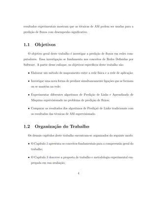 resultados experimentais mostram que as t´ecnicas de AM podem ser usadas para a
predi¸c˜ao de ﬂuxos com desempenho signiﬁcativo.
1.1 Objetivos
O objetivo geral deste trabalho ´e investigar a predi¸c˜ao de ﬂuxos em redes com-
putadores. Essa investiga¸c˜ao se fundamenta nos conceitos de Redes Deﬁnidas por
Software. A partir desse enfoque, os objetivos espec´ıﬁcos deste trabalho s˜ao:
• Elaborar um m´etodo de mapeamento entre a rede f´ısica e a rede de aplica¸c˜ao;
• Investigar uma nova forma de predizer simultaneamente liga¸c˜oes que se formam
ou se mantˆem na rede;
• Experimentar diferentes algoritmos de Predi¸c˜ao de Links e Aprendizado de
M´aquina supervisionado no problema de predi¸c˜ao de ﬂuxos;
• Comparar os resultados dos algoritmos de Predi¸ca˜o de Links tradicionais com
os resultados das t´ecnicas de AM supervisionado.
1.2 Organiza¸c˜ao do Trabalho
Os demais cap´ıtulos deste trabalho encontram-se organizados do seguinte modo:
• O Cap´ıtulo 2 apresenta os conceitos fundamentais para a compreens˜ao geral do
trabalho;
• O Cap´ıtulo 3 descreve a proposta de trabalho e metodologia experimental em-
pregada em sua avalia¸c˜ao;
4
 