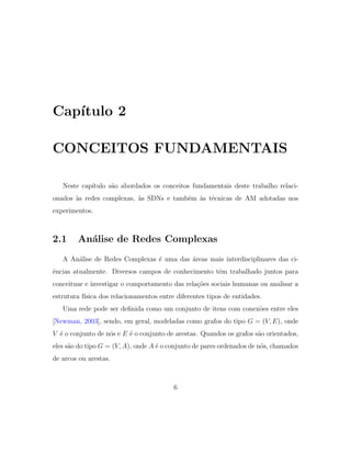 Cap´ıtulo 2
CONCEITOS FUNDAMENTAIS
Neste cap´ıtulo s˜ao abordados os conceitos fundamentais deste trabalho relaci-
onados `as redes complexas, `as SDNs e tamb´em `as t´ecnicas de AM adotadas nos
experimentos.
2.1 An´alise de Redes Complexas
A An´alise de Redes Complexas ´e uma das ´areas mais interdisciplinares das ci-
ˆencias atualmente. Diversos campos de conhecimento tˆem trabalhado juntos para
conceituar e investigar o comportamento das rela¸c˜oes sociais humanas ou analisar a
estrutura f´ısica dos relacionamentos entre diferentes tipos de entidades.
Uma rede pode ser deﬁnida como um conjunto de itens com conex˜oes entre eles
[Newman, 2003], sendo, em geral, modeladas como grafos do tipo G = (V, E), onde
V ´e o conjunto de n´os e E ´e o conjunto de arestas. Quandos os grafos s˜ao orientados,
eles s˜ao do tipo G = (V, A), onde A ´e o conjunto de pares ordenados de n´os, chamados
de arcos ou arestas.
6
 