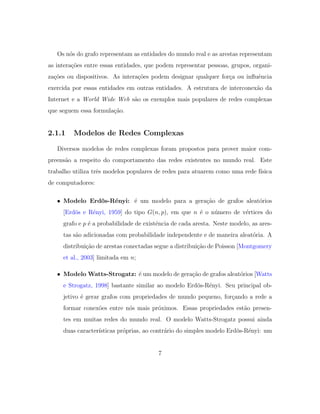 Os n´os do grafo representam as entidades do mundo real e as arestas representam
as intera¸c˜oes entre essas entidades, que podem representar pessoas, grupos, organi-
za¸c˜oes ou dispositivos. As intera¸c˜oes podem designar qualquer for¸ca ou inﬂuˆencia
exercida por essas entidades em outras entidades. A estrutura de interconex˜ao da
Internet e a World Wide Web s˜ao os exemplos mais populares de redes complexas
que seguem essa formula¸c˜ao.
2.1.1 Modelos de Redes Complexas
Diversos modelos de redes complexas foram propostos para prover maior com-
preens˜ao a respeito do comportamento das redes existentes no mundo real. Este
trabalho utiliza trˆes modelos populares de redes para atuarem como uma rede f´ısica
de computadores:
• Modelo Erd¨os-R´enyi: ´e um modelo para a gera¸c˜ao de grafos aleat´orios
[Erd¨os e R´enyi, 1959] do tipo G(n, p), em que n ´e o n´umero de v´ertices do
grafo e p ´e a probabilidade de existˆencia de cada aresta. Neste modelo, as ares-
tas s˜ao adicionadas com probabilidade independente e de maneira aleat´oria. A
distribui¸c˜ao de arestas conectadas segue a distribui¸c˜ao de Poisson [Montgomery
et al., 2003] limitada em n;
• Modelo Watts-Strogatz: ´e um modelo de gera¸c˜ao de grafos aleat´orios [Watts
e Strogatz, 1998] bastante similar ao modelo Erd¨os-R´enyi. Seu principal ob-
jetivo ´e gerar grafos com propriedades de mundo pequeno, for¸cando a rede a
formar conex˜oes entre n´os mais pr´oximos. Essas propriedades est˜ao presen-
tes em muitas redes do mundo real. O modelo Watts-Strogatz possui ainda
duas caracter´ısticas pr´oprias, ao contr´ario do simples modelo Erd¨os-R´enyi: um
7
 