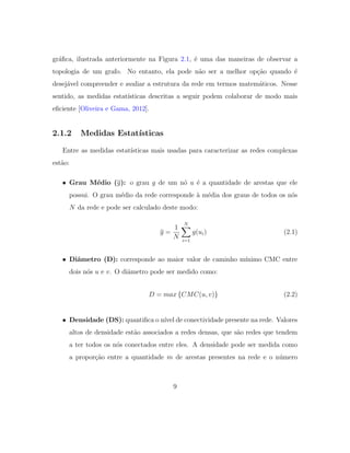 gr´aﬁca, ilustrada anteriormente na Figura 2.1, ´e uma das maneiras de observar a
topologia de um grafo. No entanto, ela pode n˜ao ser a melhor op¸c˜ao quando ´e
desej´avel compreender e avaliar a estrutura da rede em termos matem´aticos. Nesse
sentido, as medidas estat´ısticas descritas a seguir podem colaborar de modo mais
eﬁciente [Oliveira e Gama, 2012].
2.1.2 Medidas Estat´ısticas
Entre as medidas estat´ısticas mais usadas para caracterizar as redes complexas
est˜ao:
• Grau M´edio (g): o grau g de um n´o u ´e a quantidade de arestas que ele
possui. O grau m´edio da rede corresponde `a m´edia dos graus de todos os n´os
N da rede e pode ser calculado deste modo:
g =
1
N
N
i=1
g(ui) (2.1)
• Diˆametro (D): corresponde ao maior valor de caminho m´ınimo CMC entre
dois n´os u e v. O diˆametro pode ser medido como:
D = max {CMC(u, v)} (2.2)
• Densidade (DS): quantiﬁca o n´ıvel de conectividade presente na rede. Valores
altos de densidade est˜ao associados a redes densas, que s˜ao redes que tendem
a ter todos os n´os conectados entre eles. A densidade pode ser medida como
a propor¸c˜ao entre a quantidade m de arestas presentes na rede e o n´umero
9
 