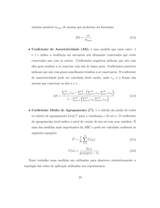 m´aximo poss´ıvel mmax de arestas que poderiam ser formadas:
DS =
m
mmax
(2.3)
• Coeﬁciente de Assortatividade (AS): ´e uma medida que varia entre -1
e 1 e indica a tendˆencia em encontrar n´os altamente conectados que est˜ao
conectados uns com os outros. Coeﬁcientes negativos indicam que n´os com
alto grau tendem a se conectar com n´os de baixo grau. Coeﬁcientes positivos
indicam que n´os com graus semelhantes tendem a se conectarem. O coeﬁciente
de assortatividade pode ser calculado deste modo, onde euv ´e a fra¸c˜ao das
arestas que conectam os n´os u e v:
AS =
N
u=1 euu − N
u=1
N
v=1 euv
N
u=1 euv
1 − N
u=1
N
v=1 euv
N
u=1 euv
(2.4)
• Coeﬁciente M´edio de Agrupamento (C): ´e o c´alculo da m´edia de todos
os valores de agrupamento local C para a vizinhan¸ca e do n´o u. O coeﬁciente
de agrupamento local indica o n´ıvel de coes˜ao de um n´o com seus vizinhos. ´E
uma das medidas mais importantes da ARC e pode ser calculada conforme as
seguintes equa¸c˜oes:
C =
1
N
N
i=1
C(ui) (2.5)
C(u) =
2|eu|
g(u)(g(u) − 1)
(2.6)
Neste trabalho essas medidas s˜ao utilizadas para descrever estatisticamente a
topologia das redes de aplica¸c˜ao utilizadas nos experimentos.
10
 