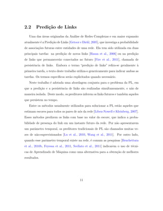 2.2 Predi¸c˜ao de Links
Uma das ´areas originadas da An´alise de Redes Complexas e em maior expans˜ao
atualmente ´e a Predi¸c˜ao de Links [Getoor e Diehl, 2005], que investiga a probabilidade
de associa¸c˜oes futuras entre entidades de uma rede. Ela tem sido utilizada em duas
principais tarefas: na predi¸c˜ao de novos links [Hasan et al., 2006] ou na predi¸c˜ao
de links que permanecer˜ao conectados no futuro [Fire et al., 2011], chamada de
persistˆencia de links. Embora o termo “predi¸c˜ao de links” reﬁra-se geralmente `a
primeira tarefa, o texto deste trabalho utiliza-o genericamente para indicar ambas as
tarefas. Os termos espec´ıﬁcos ser˜ao explicitados quando necess´ario.
Neste trabalho ´e adotada uma abordagem conjunta para o problema da PL, em
que a predi¸c˜ao e a persistˆencia de links s˜ao realizadas simultaneamente, e n˜ao de
maneira isolada. Deste modo, os preditores inferem os links futuros e tamb´em aqueles
que persistem no tempo.
Entre os m´etodos usualmente utilizados para solucionar a PL est˜ao aqueles que
estimam escores para todos os pares de n´os da rede [Liben-Nowell e Kleinberg, 2007].
Esses m´etodos predizem os links com base no valor do escore, que indica a proba-
bilidade de presen¸ca do link em um instante futuro da rede. Por n˜ao apresentarem
um parˆametro temporal, os preditores tradicionais de PL s˜ao chamados muitas ve-
zes de n˜ao-supervisionados [Lu et al., 2010, Wang et al., 2011]. Por outro lado,
quando esse parˆametro temporal existe na rede, ´e comum as pesquisas [Benchettara
et al., 2010b, Feyessa et al., 2011, Scellato et al., 2011] indicarem o uso de t´ecni-
cas de Aprendizado de M´aquina como uma alternativa para a obten¸c˜ao de melhores
resultados.
11
 