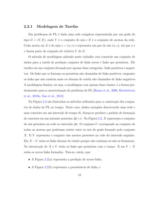 2.2.1 Modelagem de Tarefas
Em problemas de PL ´e dada uma rede complexa representada por um grafo do
tipo G = (V, E), onde V ´e o conjunto de n´os e E ´e o conjunto de arestas da rede.
Cada aresta em E ´e do tipo e = (u, v) e representa um par de n´os (u, v), tal que u e
v fazem parte do conjunto de v´ertices V de G.
O m´etodo de modelagem adotado neste trabalho visa construir um conjunto de
dados para a tarefa de predi¸c˜ao conjunta de links novos e links que persistem. Ele
resulta em um conjunto formado por apenas duas categorias: links positivos e negati-
vos. Os links que se formam ou persistem s˜ao chamados de links positivos, enquanto
os links que n˜ao existem mais ou deixam de existir s˜ao chamados de links negativos
A modelagem bin´aria, ou seja, a modelagem com apenas duas classes, ´e a forma pre-
dominante para a caracteriza¸c˜ao do problema de PL [Hasan et al., 2006, Benchettara
et al., 2010a, Sun et al., 2012].
Na Figura 2.2 s˜ao ilustrados os m´etodos utilizados para a constru¸c˜ao dos conjun-
tos de dados de PL no tempo. Neste caso, dados exemplos descrevendo uma rede e
suas conex˜oes em um intervalo de tempo δt, deseja-se predizer o padr˜ao de forma¸c˜ao
de conex˜oes em um instante posterior ∆t+σ. Na Figura 2.2, X representa o conjunto
de n´os presentes na rede no intervalo ∆t. O conjunto U corresponde ao conjunto de
todas as arestas que poderiam existir entre os n´os do grafo formado pelo conjunto
X. E Y representa o conjunto das arestas presentes na rede do intervalo seguinte.
Em X −Y est˜ao os links deixam de existir porque n˜ao existiam ou n˜ao se formaram.
Na intersec¸c˜ao de X e Y est˜ao os links que persistem com o tempo. E em Y − X
est˜ao os novos links formados. Tem-se, ent˜ao, que:
• A Figura 2.2(a) representa a predi¸c˜ao de novos links;
• A Figura 2.2(b) representa a persistˆencia de links; e
12
 