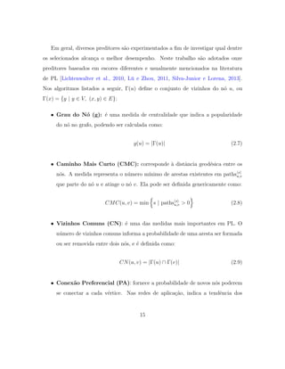Em geral, diversos preditores s˜ao experimentados a ﬁm de investigar qual dentre
os selecionados alcan¸ca o melhor desempenho. Neste trabalho s˜ao adotados onze
preditores baseados em escores diferentes e usualmente mencionados na literatura
de PL [Lichtenwalter et al., 2010, L¨u e Zhou, 2011, Silva-Junior e Lorena, 2013].
Nos algoritmos listados a seguir, Γ(u) deﬁne o conjunto de vizinhos do n´o u, ou
Γ(x) = {y | y ∈ V, (x, y) ∈ E}:
• Grau do N´o (g): ´e uma medida de centralidade que indica a popularidade
do n´o no grafo, podendo ser calculada como:
g(u) = |Γ(u)| (2.7)
• Caminho Mais Curto (CMC): corresponde `a distˆancia geod´esica entre os
n´os. A medida representa o n´umero m´ınimo de arestas existentes em paths s
u,v
que parte do n´o u e atinge o n´o v. Ela pode ser deﬁnida genericamente como:
CMC(u, v) = min s | paths s
u,v > 0 (2.8)
• Vizinhos Comuns (CN): ´e uma das medidas mais importantes em PL. O
n´umero de vizinhos comuns informa a probabilidade de uma aresta ser formada
ou ser removida entre dois n´os, e ´e deﬁnida como:
CN(u, v) = |Γ(u) ∩ Γ(v)| (2.9)
• Conex˜ao Preferencial (PA): fornece a probabilidade de novos n´os poderem
se conectar a cada v´ertice. Nas redes de aplica¸c˜ao, indica a tendˆencia dos
15
 