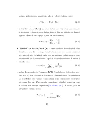 usu´arios em terem mais conex˜oes no futuro. Pode ser deﬁnida como:
PA(u, v) = |Γ(u)| · |Γ(v)| (2.10)
• ´Indice de Jaccard (JAC): calcula a similaridade entre diferentes conjuntos
de amostras e deﬁnine o estado da liga¸c˜ao entre dois n´os. O ´ındice de Jaccard
expressa a for¸ca de uma liga¸c˜ao e pode ser deﬁnido como:
JAC(u, v) =
|Γ(u) ∩ Γ(v)|
|Γ(u) ∪ Γ(v)|
(2.11)
• Coeﬁciente de Adamic/Adar (AA): deﬁne um escore de similaridade entre
dois n´os por meio da pondera¸c˜ao dos vizinhos comuns mais raros e com maior
peso. O coeﬁciente de Adamic/Adar informa o grau de exclusividade ou esta-
bilidade entre um vizinho comum e o par de n´os sendo analisado. A medida ´e
deﬁnida como:
AA(u, v) =
w ∈ Γ(u)∩Γ(v)
1
log |Γ(w)|
(2.12)
• ´Indice de Aloca¸c˜ao de Recursos (RAI): ´e um ´ındice de similaridade moti-
vado pela aloca¸c˜ao dinˆamica de recursos em redes complexas. Dados dois n´os
n˜ao conectados, seus vizinhos comuns atuam como transmissores de recursos
entre esses dois n´os. Cada um dos transmissores distribui igualmente entre
os vizinhos seus recursos dispon´ıveis [L¨u e Zhou, 2011]. A medida pode ser
calculada do seguinte modo:
RAI(u, v) =
w ∈ Γ(u)∩Γ(v)
1
|Γ(w)|
(2.13)
16
 