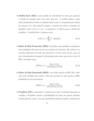• Medida Katz (KZ): ´e uma medida de centralidade de redes que aprimora
o c´alculo do caminho mais curto entre dois n´os. A medida realiza a soma
direta ponderada de todos os caminhos entre os n´os e ´e computada pelo c´alculo
da equa¸c˜ao 2.14, onde paths
l
x,y designa o conjunto de todos os caminhos de
tamanho l entre o n´o u e o n´o v. O parˆametro β colabora para o c´alculo dos
caminhos. A medida Katz ´e expressa como:
KZ(u, v) =
∞
l=1
βl
· |paths l
u,v| (2.14)
• ´Indice do Hub Promovido (HPI): ´e um ´ındice que quantiﬁca as sobreposi-
¸c˜oes topol´ogicas dos pares de n´os em conjuntos de amostras. Ele veriﬁca se as
conex˜oes adjacentes aos hubs s˜ao suscet´ıveis a receber altos escores, uma vez
que o denominador da equa¸c˜ao ´e determinado pelo menor grau entre os n´os. O
HPI ´e calculado como:
HPI(u, v) =
|Γ(u) ∩ Γ(v)|
min {|Γ(u)|, |Γ(v)|}
(2.15)
• ´Indice do Hub Deprimido (HDI): ´e um ´ındice oposto ao HPI. Ele ´e utili-
zado neste trabalho para medir o valor das conex˜oes de valor oposto ao HPI,
auxiliando-as em sua forma¸c˜ao.
HDI(u, v) =
|Γ(u) ∩ Γ(v)|
max {|Γ(u)|, |Γ(v)|}
(2.16)
• PropFlow (PF): considerado o estado-da-arte entre os m´etodos baseados em
caminho, o PropFlow calcula a probabilidade de existir um passeio aleat´orio
restrito path de u para v com uma quantidade m´axima de passos, usando pesos
17
 