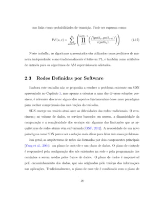 nos links como probabilidades de transi¸c˜ao. Pode ser expressa como:
PF(u, v) =
∞
path∈P


|path|−1
x=1
f(pathx, pathx+1)
c(pathx)

 (2.17)
Neste trabalho, os algoritmos apresentados s˜ao utilizados como preditores de ma-
neira independente, como tradicionalmente ´e feito em PL, e tamb´em como atributos
de entrada para os algoritmos de AM supervisionado adotados.
2.3 Redes Deﬁnidas por Software
Embora este trabalho n˜ao se proponha a resolver o problema existente em SDN
apresentado no Cap´ıtulo 1, mas apenas a orientar a uma das diversas solu¸c˜oes pos-
s´ıveis, ´e relevante descrever alguns dos aspectos fundamentais desse novo paradigma
para melhor compreens˜ao das motiva¸c˜oes do trabalho.
SDN emerge no cen´ario atual ante as diﬁculdades das redes tradicionais. O cres-
cimento no volume de dados, os servi¸cos baseados em nuvem, a dinamicidade da
computa¸c˜ao e a complexidade dos servi¸cos s˜ao algumas das limita¸c˜oes que as ar-
quiteturas de redes atuais vˆem enfrentando [ONF, 2012]. A necessidade de um novo
paradigma como SDN parece ser a solu¸c˜ao mais eﬁcaz para lidar com esses problemas.
Em geral, as arquiteturas de redes s˜ao formadas por dois componentes principais
[Yang et al., 2004]: um plano de controle e um plano de dados. O plano de controle
´e respons´avel pela conﬁgura¸c˜ao dos n´os existentes na rede e pela programa¸c˜ao dos
caminhos a serem usados pelos ﬂuxos de dados. O plano de dados ´e respons´avel
pelo encaminhamento dos dados, que s˜ao originados pelo tr´afego das informa¸c˜oes
nas aplica¸c˜oes. Tradicionalmente, o plano de controle ´e combinado com o plano de
18
 