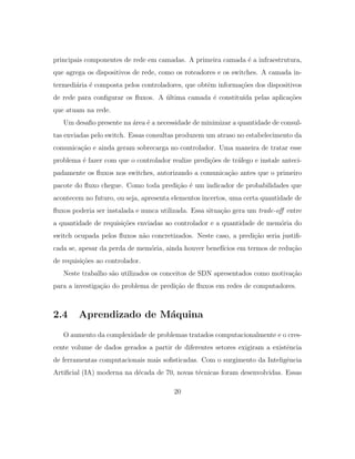 principais componentes de rede em camadas. A primeira camada ´e a infraestrutura,
que agrega os dispositivos de rede, como os roteadores e os switches. A camada in-
termedi´aria ´e composta pelos controladores, que obtˆem informa¸c˜oes dos dispositivos
de rede para conﬁgurar os ﬂuxos. A ´ultima camada ´e constitu´ıda pelas aplica¸c˜oes
que atuam na rede.
Um desaﬁo presente na ´area ´e a necessidade de minimizar a quantidade de consul-
tas enviadas pelo switch. Essas consultas produzem um atraso no estabelecimento da
comunica¸c˜ao e ainda geram sobrecarga no controlador. Uma maneira de tratar esse
problema ´e fazer com que o controlador realize predi¸c˜oes de tr´afego e instale anteci-
padamente os ﬂuxos nos switches, autorizando a comunica¸c˜ao antes que o primeiro
pacote do ﬂuxo chegue. Como toda predi¸c˜ao ´e um indicador de probabilidades que
acontecem no futuro, ou seja, apresenta elementos incertos, uma certa quantidade de
ﬂuxos poderia ser instalada e nunca utilizada. Essa situa¸c˜ao gera um trade-oﬀ entre
a quantidade de requisi¸c˜oes enviadas ao controlador e a quantidade de mem´oria do
switch ocupada pelos ﬂuxos n˜ao concretizados. Neste caso, a predi¸c˜ao seria justiﬁ-
cada se, apesar da perda de mem´oria, ainda houver benef´ıcios em termos de redu¸c˜ao
de requisi¸c˜oes ao controlador.
Neste trabalho s˜ao utilizados os conceitos de SDN apresentados como motiva¸c˜ao
para a investiga¸c˜ao do problema de predi¸c˜ao de ﬂuxos em redes de computadores.
2.4 Aprendizado de M´aquina
O aumento da complexidade de problemas tratados computacionalmente e o cres-
cente volume de dados gerados a partir de diferentes setores exigiram a existˆencia
de ferramentas computacionais mais soﬁsticadas. Com o surgimento da Inteligˆencia
Artiﬁcial (IA) moderna na d´ecada de 70, novas t´ecnicas foram desenvolvidas. Essas
20
 