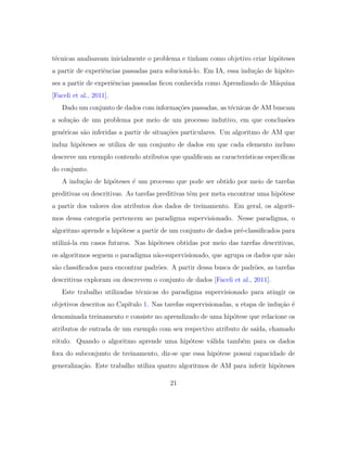 t´ecnicas analisavam inicialmente o problema e tinham como objetivo criar hip´oteses
a partir de experiˆencias passadas para solucion´a-lo. Em IA, essa indu¸c˜ao de hip´ote-
ses a partir de experiˆencias passadas ﬁcou conhecida como Aprendizado de M´aquina
[Faceli et al., 2011].
Dado um conjunto de dados com informa¸c˜oes passadas, as t´ecnicas de AM buscam
a solu¸c˜ao de um problema por meio de um processo indutivo, em que conclus˜oes
gen´ericas s˜ao inferidas a partir de situa¸c˜oes particulares. Um algoritmo de AM que
induz hip´oteses se utiliza de um conjunto de dados em que cada elemento incluso
descreve um exemplo contendo atributos que qualiﬁcam as caracter´ısticas espec´ıﬁcas
do conjunto.
A indu¸c˜ao de hip´oteses ´e um processo que pode ser obtido por meio de tarefas
preditivas ou descritivas. As tarefas preditivas tˆem por meta encontrar uma hip´otese
a partir dos valores dos atributos dos dados de treinamento. Em geral, os algorit-
mos dessa categoria pertencem ao paradigma supervisionado. Nesse paradigma, o
algoritmo aprende a hip´otese a partir de um conjunto de dados pr´e-classiﬁcados para
utiliz´a-la em casos futuros. Nas hip´oteses obtidas por meio das tarefas descritivas,
os algoritmos seguem o paradigma n˜ao-supervisionado, que agrupa os dados que n˜ao
s˜ao classiﬁcados para encontrar padr˜oes. A partir dessa busca de padr˜oes, as tarefas
descritivas exploram ou descrevem o conjunto de dados [Faceli et al., 2011].
Este trabalho utilizadas t´ecnicas do paradigma supervisionado para atingir os
objetivos descritos no Cap´ıtulo 1. Nas tarefas supervisionadas, a etapa de indu¸c˜ao ´e
denominada treinamento e consiste no aprendizado de uma hip´otese que relacione os
atributos de entrada de um exemplo com seu respectivo atributo de sa´ıda, chamado
r´otulo. Quando o algoritmo aprende uma hip´otese v´alida tamb´em para os dados
fora do subconjunto de treinamento, diz-se que essa hip´otese possui capacidade de
generaliza¸c˜ao. Este trabalho utiliza quatro algoritmos de AM para inferir hip´oteses
21
 