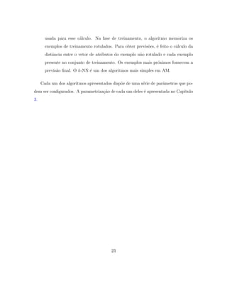 usada para esse c´alculo. Na fase de treinamento, o algoritmo memoriza os
exemplos de treinamento rotulados. Para obter previs˜oes, ´e feito o c´alculo da
distˆancia entre o vetor de atributos do exemplo n˜ao rotulado e cada exemplo
presente no conjunto de treinamento. Os exemplos mais pr´oximos fornecem a
previs˜ao ﬁnal. O k-NN ´e um dos algoritmos mais simples em AM.
Cada um dos algoritmos apresentados disp˜oe de uma s´erie de parˆametros que po-
dem ser conﬁgurados. A parametriza¸c˜ao de cada um deles ´e apresentada no Cap´ıtulo
3.
23
 