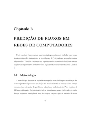 Cap´ıtulo 3
PREDI ¸C˜AO DE FLUXOS EM
REDES DE COMPUTADORES
Neste cap´ıtulo ´e apresentada a metodologia proposta neste trabalho para o ma-
peamento das redes l´ogicas sobre as redes f´ısicas. A PL ´e realizada no resultado desse
mapeamento. Tamb´em ´e apresentado o procedimento experimental adotado na rea-
liza¸c˜ao dos experimentos deste trabalho, cujos resultados s˜ao discutidos no Cap´ıtulo
4.
3.1 Metodologia
A metodologia descreve os m´etodos empregados no trabalho para a avalia¸c˜ao dos
modelos preditivos gerados a instala¸c˜ao dos ﬂuxos em redes de computadores. Foram
testadas duas categorias de preditores: algoritmos tradicionais de PL e t´ecnicas de
AM supervisionado. Outras caracter´ısticas importantes para a elabora¸c˜ao da meto-
dologia incluem a aplica¸c˜ao de uma modelagem conjunta para a predi¸c˜ao de novos
24
 