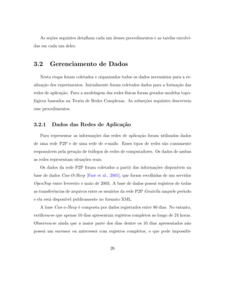 As se¸c˜oes seguintes detalham cada um desses procedimentos e as tarefas envolvi-
das em cada um deles.
3.2 Gerenciamento de Dados
Nesta etapa foram coletados e organizados todos os dados necess´arios para a re-
aliza¸c˜ao dos experimentos. Inicialmente foram coletados dados para a forma¸c˜ao das
redes de aplica¸c˜ao. Para a modelagem das redes f´ısicas foram gerados modelos topo-
l´ogicos baseados na Teoria de Redes Complexas. As subse¸c˜oes seguintes descrevem
esse procedimentos.
3.2.1 Dados das Redes de Aplica¸c˜ao
Para representar as informa¸c˜oes das redes de aplica¸c˜ao foram utilizados dados
de uma rede P2P e de uma rede de e-mails. Esses tipos de redes s˜ao comumente
respons´aveis pela gera¸c˜ao de tr´afegos de redes de computadores. Os dados de ambas
as redes representam situa¸c˜oes reais.
Os dados da rede P2P foram coletados a partir das informa¸c˜oes dispon´ıveis na
base de dados Can-O-Sleep [Fast et al., 2005], que foram recolhidas de um servidor
OpenNap entre fevereiro e maio de 2003. A base de dados possui registros de todas
as transferˆencias de arquivos entre os usu´arios da rede P2P Gnutella naquele per´ıodo
e ela est´a dispon´ıvel publicamente no formato XML.
A base Can-o-Sleep ´e composta por dados registrados entre 80 dias. No entanto,
veriﬁcou-se que apenas 10 dias apresentam registros completos ao longo de 24 horas.
Observou-se ainda que a maior parte dos dias dentre os 10 dias apresentados n˜ao
possui um sucessor ou antecessor com registros completos, o que pode impossibi-
26
 