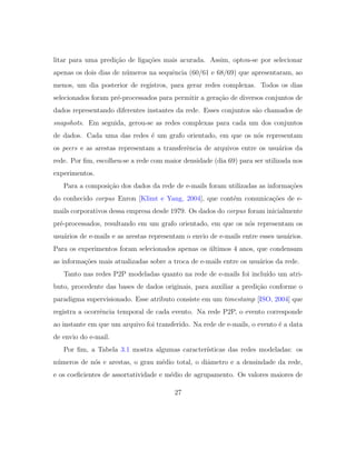 litar para uma predi¸c˜ao de liga¸c˜oes mais acurada. Assim, optou-se por selecionar
apenas os dois dias de n´umeros na sequˆencia (60/61 e 68/69) que apresentaram, ao
menos, um dia posterior de registros, para gerar redes complexas. Todos os dias
selecionados foram pr´e-processados para permitir a gera¸c˜ao de diversos conjuntos de
dados representando diferentes instantes da rede. Esses conjuntos s˜ao chamados de
snapshots. Em seguida, gerou-se as redes complexas para cada um dos conjuntos
de dados. Cada uma das redes ´e um grafo orientado, em que os n´os representam
os peers e as arestas representam a transferˆencia de arquivos entre os usu´arios da
rede. Por ﬁm, escolheu-se a rede com maior densidade (dia 69) para ser utilizada nos
experimentos.
Para a composi¸c˜ao dos dados da rede de e-mails foram utilizadas as informa¸c˜oes
do conhecido corpus Enron [Klimt e Yang, 2004], que cont´em comunica¸c˜oes de e-
mails corporativos dessa empresa desde 1979. Os dados do corpus foram inicialmente
pr´e-processados, resultando em um grafo orientado, em que os n´os representam os
usu´arios de e-mails e as arestas representam o envio de e-mails entre esses usu´arios.
Para os experimentos foram selecionados apenas os ´ultimos 4 anos, que condensam
as informa¸c˜oes mais atualizadas sobre a troca de e-mails entre os usu´arios da rede.
Tanto nas redes P2P modeladas quanto na rede de e-mails foi inclu´ıdo um atri-
buto, procedente das bases de dados originais, para auxiliar a predi¸c˜ao conforme o
paradigma supervisionado. Esse atributo consiste em um timestamp [ISO, 2004] que
registra a ocorrˆencia temporal de cada evento. Na rede P2P, o evento corresponde
ao instante em que um arquivo foi transferido. Na rede de e-mails, o evento ´e a data
de envio do e-mail.
Por ﬁm, a Tabela 3.1 mostra algumas caracter´ısticas das redes modeladas: os
n´umeros de n´os e arestas, o grau m´edio total, o diˆametro e a densindade da rede,
e os coeﬁcientes de assortatividade e m´edio de agrupamento. Os valores maiores de
27
 