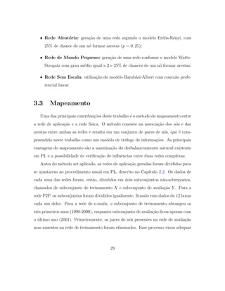 • Rede Aleat´oria: gera¸c˜ao de uma rede segundo o modelo Erd¨os-R´enyi, com
25% de chance de um n´o formar arestas (p = 0, 25);
• Rede de Mundo Pequeno: gera¸c˜ao de uma rede conforme o modelo Watts-
Strogatz com grau m´edio igual a 2 e 25% de chances de um n´o formar arestas;
• Rede Sem Escala: utiliza¸c˜ao do modelo Barab´asi-Albert com conex˜ao prefe-
rencial linear.
3.3 Mapeamento
Uma das principais contribui¸c˜oes deste trabalho ´e o m´etodo de mapeamento entre
a rede de aplica¸c˜ao e a rede f´ısica. O m´etodo consiste na associa¸c˜ao dos n´os e das
arestas entre ambas as redes e resulta em um conjunto de pares de n´os, que ´e com-
preendido neste trabalho como um modelo de tr´afego de informa¸c˜oes. As principais
vantagens do mapeamento s˜ao a ameniza¸c˜ao do desbalanceamento natural existente
em PL e a possibilidade de veriﬁca¸c˜ao de inﬂuˆencias entre duas redes complexas.
Antes do m´etodo ser aplicado, as redes de aplica¸c˜ao geradas foram divididas para
se ajustarem ao procedimento usual em PL, descrito no Cap´ıtulo 2.2. Os dados de
cada uma das redes foram, ent˜ao, divididos em dois subconjuntos n˜ao-sobrepostos,
chamados de subconjunto de treinamento X e subconjunto de avalia¸c˜ao Y . Para a
rede P2P, os subconjuntos foram divididos igualmente, ﬁcando com dados de 12 horas
cada um deles. Para a rede de e-mails, o subconjunto de treinamento abrangeu os
trˆes primeiros anos (1998-2000), enquanto subconjunto de avalia¸c˜ao ﬁcou apenas com
o ´ultimo ano (2001). Primeiramente, os pares de n´os presentes na rede de avalia¸c˜ao
mas ausentes na rede de treinamento foram eliminados. Esse processo visou adequar
29
 