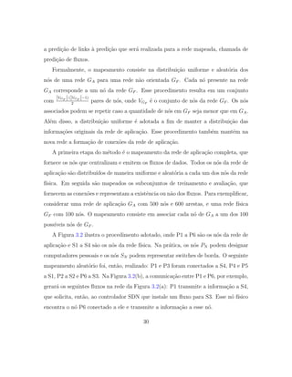 a predi¸c˜ao de links `a predi¸c˜ao que ser´a realizada para a rede mapeada, chamada de
predi¸c˜ao de ﬂuxos.
Formalmente, o mapeamento consiste na distribui¸c˜ao uniforme e aleat´oria dos
n´os de uma rede GA para uma rede n˜ao orientada GF . Cada n´o presente na rede
GA corresponde a um n´o da rede GF . Esse procedimento resulta em um conjunto
com
|VGF |·(|VGF |−1)
2
pares de n´os, onde VGF
´e o conjunto de n´os da rede GF . Os n´os
associados podem se repetir caso a quantidade de n´os em GF seja menor que em GA.
Al´em disso, a distribui¸c˜ao uniforme ´e adotada a ﬁm de manter a distribui¸c˜ao das
informa¸c˜oes originais da rede de aplica¸c˜ao. Esse procedimento tamb´em mantˆem na
nova rede a forma¸c˜ao de conex˜oes da rede de aplica¸c˜ao.
A primeira etapa do m´etodo ´e o mapeamento da rede de aplica¸c˜ao completa, que
fornece os n´os que centralizam e emitem os ﬂuxos de dados. Todos os n´os da rede de
aplica¸c˜ao s˜ao distribu´ıdos de maneira uniforme e aleat´oria a cada um dos n´os da rede
f´ısica. Em seguida s˜ao mapeados os subconjuntos de treinamento e avalia¸c˜ao, que
fornecem as conex˜oes e representam a existˆencia ou n˜ao dos ﬂuxos. Para exempliﬁcar,
considerar uma rede de aplica¸c˜ao GA com 500 n´os e 600 arestas, e uma rede f´ısica
GF com 100 n´os. O mapeamento consiste em associar cada n´o de GA a um dos 100
poss´ıveis n´os de GF .
A Figura 3.2 ilustra o procedimento adotado, onde P1 a P6 s˜ao os n´os da rede de
aplica¸c˜ao e S1 a S4 s˜ao os n´os da rede f´ısica. Na pr´atica, os n´os PN podem designar
computadores pessoais e os n´os SN podem representar switches de borda. O seguinte
mapeamento aleat´orio foi, ent˜ao, realizado: P1 e P3 foram conectados a S4, P4 e P5
a S1, P2 a S2 e P6 a S3. Na Figura 3.2(b), a comunica¸c˜ao entre P1 e P6, por exemplo,
gerar´a os seguintes ﬂuxos na rede da Figura 3.2(a): P1 transmite a informa¸c˜ao a S4,
que solicita, ent˜ao, ao controlador SDN que instale um ﬂuxo para S3. Esse n´o f´ısico
encontra o n´o P6 conectado a ele e transmite a informa¸c˜ao a esse n´o.
30
 