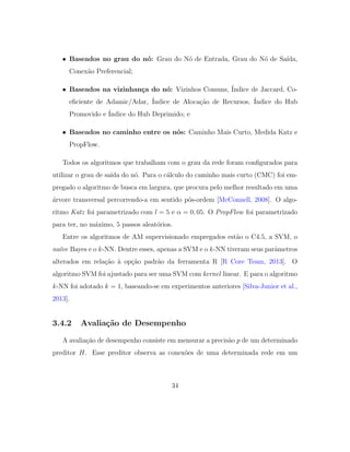 • Baseados no grau do n´o: Grau do N´o de Entrada, Grau do N´o de Sa´ıda,
Conex˜ao Preferencial;
• Baseados na vizinhan¸ca do n´o: Vizinhos Comuns, ´Indice de Jaccard, Co-
eﬁciente de Adamic/Adar, ´Indice de Aloca¸c˜ao de Recursos, ´Indice do Hub
Promovido e ´Indice do Hub Deprimido; e
• Baseados no caminho entre os n´os: Caminho Mais Curto, Medida Katz e
PropFlow.
Todos os algoritmos que trabalham com o grau da rede foram conﬁgurados para
utilizar o grau de sa´ıda do n´o. Para o c´alculo do caminho mais curto (CMC) foi em-
pregado o algoritmo de busca em largura, que procura pelo melhor resultado em uma
´arvore transversal percorrendo-a em sentido p´os-ordem [McConnell, 2008]. O algo-
ritmo Katz foi parametrizado com l = 5 e α = 0, 05. O PropFlow foi parametrizado
para ter, no m´aximo, 5 passos aleat´orios.
Entre os algoritmos de AM supervisionado empregados est˜ao o C4.5, a SVM, o
na¨ıve Bayes e o k-NN. Dentre esses, apenas a SVM e o k-NN tiveram seus parˆametros
alterados em rela¸c˜ao `a op¸c˜ao padr˜ao da ferramenta R [R Core Team, 2013]. O
algoritmo SVM foi ajustado para ser uma SVM com kernel linear. E para o algoritmo
k-NN foi adotado k = 1, baseando-se em experimentos anteriores [Silva-Junior et al.,
2013].
3.4.2 Avalia¸c˜ao de Desempenho
A avalia¸c˜ao de desempenho consiste em mensurar a precis˜ao p de um determinado
preditor H. Esse preditor observa as conex˜oes de uma determinada rede em um
34
 