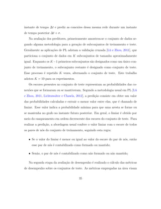 instante de tempo ∆t e prediz as conex˜oes dessa mesma rede durante um instante
de tempo posterior ∆t + σ.
Na avalia¸c˜ao dos preditores, primeiramente amostrou-se o conjunto de dados se-
gundo alguma metodologia para a gera¸c˜ao de subconjuntos de treinamento e teste.
Geralmente as aplica¸c˜oes de PL adotam a valida¸c˜ao cruzada [L¨u e Zhou, 2011], que
particiona o conjunto de dados em K subconjuntos de tamanho aproximadamente
igual. Enquanto os K −1 primeiros subconjuntos s˜ao designados como um ´unico con-
junto de treinamento, o subconjunto restante ´e designado como conjunto de teste.
Esse processo ´e repetido K vezes, alternando o conjunto de teste. Este trabalho
adotou K = 10 para os experimentos.
Os escores presentes no conjunto de teste representam as probabilidades das co-
nex˜oes que se formaram ou se mantiveram. Segundo a metodologia usual em PL [L¨u
e Zhou, 2011, Lichtnwalter e Chawla, 2012], a predi¸c˜ao consiste em obter um valor
das probabilidades calculadas e extrair o menor valor entre elas, que ´e chamado de
limiar. Esse valor indica a probabilidade m´ınima para que uma aresta se forme ou
se mantenha no grafo no instante futuro posterior. Em geral, o limiar ´e obtido por
meio do ranqueamento em ordem decrescente dos escores do conjunto de teste. Para
realizar a predi¸c˜ao, a abordagem usual confere o valor limiar com o escore de todos
os pares de n´os do conjunto de treinamento, seguindo esta regra:
• Se o valor do limiar ´e menor ou igual ao valor do escore do par de n´os, ent˜ao
esse par de n´os ´e contabilizado como formado ou mantido;
• Sen˜ao, o par de n´os ´e contabilizado como n˜ao formado ou n˜ao mantido;
Na segunda etapa da avalia¸c˜ao de desempenho ´e realizado o c´alculo das m´etricas
de desempenho sobre os conjuntos de teste. As m´etricas empregadas na ´area visam
35
 