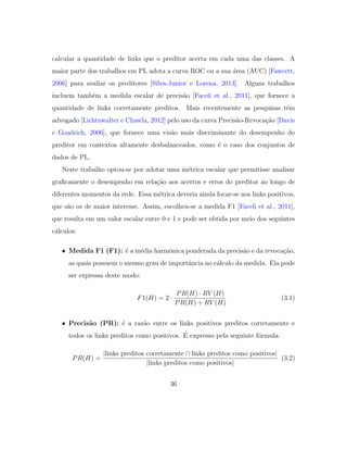 calcular a quantidade de links que o preditor acerta em cada uma das classes. A
maior parte dos trabalhos em PL adota a curva ROC ou a sua ´area (AUC) [Fawcett,
2006] para avaliar os preditores [Silva-Junior e Lorena, 2013]. Alguns trabalhos
incluem tamb´em a medida escalar de precis˜ao [Faceli et al., 2011], que fornece a
quantidade de links corretamente preditos. Mais recentemente as pesquisas tˆem
advogado [Lichtnwalter e Chawla, 2012] pelo uso da curva Precis˜ao-Revoca¸c˜ao [Davis
e Goadrich, 2006], que fornece uma vis˜ao mais discriminante do desempenho do
preditor em contextos altamente desbalanceados, como ´e o caso dos conjuntos de
dados de PL.
Neste trabalho optou-se por adotar uma m´etrica escalar que permitisse analisar
graﬁcamente o desempenho em rela¸c˜ao aos acertos e erros do preditor ao longo de
diferentes momentos da rede. Essa m´etrica deveria ainda focar-se nos links positivos,
que s˜ao os de maior interesse. Assim, escolheu-se a medida F1 [Faceli et al., 2011],
que resulta em um valor escalar entre 0 e 1 e pode ser obtida por meio dos seguintes
c´alculos:
• Medida F1 (F1): ´e a m´edia harmˆonica ponderada da precis˜ao e da revoca¸c˜ao,
as quais possuem o mesmo grau de importˆancia no c´alculo da medida. Ela pode
ser expressa deste modo:
F1(H) = 2 ·
PR(H) · RV (H)
PR(H) + RV (H)
(3.1)
• Precis˜ao (PR): ´e a raz˜ao entre os links positivos preditos corretamente e
todos os links preditos como positivos. ´E expresso pela seguinte f´ormula:
PR(H) =
|links preditos corretamente ∩ links preditos como positivos|
|links preditos como positivos|
(3.2)
36
 