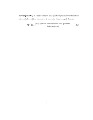 • Revoca¸c˜ao (RV): ´e a raz˜ao entre os links positivos preditos corretamente e
todos os links positivos existentes. A revoca¸c˜ao ´e expressa pela f´ormula:
RV (H) =
|links preditos corretamente ∩ links positivos|
|links positivos|
(3.3)
37
 