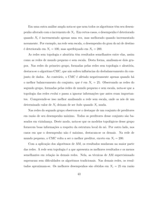 Em uma outra an´alise ampla nota-se que nem todos os algoritmos tˆem seu desem-
penho alterado com o incremento de Nc. Em certos casos, o desempenho ´e deteriorado
quando Nc ´e incrementado apenas uma vez, mas melhorado quando incrementado
novamente. Por exemplo, na rede sem escala, o desempenho do grau do n´o de destino
´e deteriorado em Nc = 100, mas aperfei¸coado em Nc = 200.
As redes sem topologia e aleat´oria tˆem resultados semelhantes entre elas, assim
como as redes de mundo pequeno e sem escala. Desta forma, analisam-se dois gru-
pos. Nas redes do primeiro grupo, formadas pelas redes sem topologia e aleat´oria,
destaca-se o algoritmo CMC, que n˜ao sofreu inﬂuˆencias do desbalanceamento do con-
junto de dados. Ao contr´ario, o CMC ´e afetado negativamente apenas quando h´a
o melhor balanceamento do conjunto, que ´e em Nc = 25. Observando as redes do
segundo grupo, formadas pelas redes de mundo pequeno e sem escala, nota-se que a
topologia das redes evolui e passa a ignorar informa¸c˜oes que antes eram importan-
tes. Compreende-se isso melhor analisando a rede sem escala, onde os n´os de um
determinado valor de Nc deixam de ser hubs quando Nc muda.
Nas redes do segundo grupo observou-se o destaque de um conjunto de preditores
em raz˜ao de seu desempenho m´aximo. Todos os preditores desse conjunto s˜ao ba-
seados em vizinhan¸ca. Deste modo, nota-se que os modelos topol´ogicos desse grupo
fornecem boas informa¸c˜oes a respeito da estrutura local do n´o. Por outro lado, nos
casos em que o desempenho n˜ao ´e m´aximo, destacam-se os demais. Na rede de
mundo pequeno, o CMC volta a ser o melhor preditor, exceto em Nc = 200.
Com a aplica¸c˜ao dos algoritmos de AM, os resultados mudaram na maior parte
das redes. A rede sem topologia ´e a que apresenta os melhores resultados e os menos
semelhantes em rela¸c˜ao `as demais redes. Nela, as t´ecnicas de AM supervisionado
superaram sem diﬁculdades os algoritmos tradicionais. Nas demais redes, os resul-
tados aproximam-se. Os melhores desempenhos s˜ao obtidos em Nc = 25 em raz˜ao
43
 