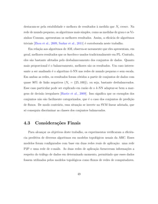 destacam-se pela estabilidade e melhora de resultados `a medida que Nc cresce. Na
rede de mundo pequeno, os algoritmos mais simples, como as medidas de grau e os Vi-
zinhos Comuns, apresentam os melhores resultados. Assim, a eﬁc´acia de algoritmos
triviais [Zhou et al., 2009, Sarkar et al., 2011] ´e corroborada neste trabalho.
Em rela¸c˜ao aos algoritmos de AM, observa-se novamente que eles apresentam, em
geral, melhores resultados que os baselines usados tradicionalmente em PL. Contudo,
eles s˜ao bastante afetados pelo desbalanceamento dos conjuntos de dados. Quanto
mais proporcional ´e o balanceamento, melhores s˜ao os resultados. Um caso interes-
sante a ser analisado ´e o algoritmo k-NN nas redes de mundo pequeno e sem escala.
Em ambas as redes, os resultados foram obtidos a partir de conjuntos de dados com
quase 90% de links negativos (Nc = {25, 100}), ou seja, bastante desbalanceados.
Esse caso particular pode ser explicado em raz˜ao de o k-NN adaptar-se bem a mar-
gens de decis˜ao irregulares [Hastie et al., 2009]. Isso signiﬁca que os exemplos dos
conjuntos n˜ao s˜ao facilmente categorizados, que ´e o caso dos conjuntos de predi¸c˜ao
de ﬂuxos. De modo contr´ario, essa situa¸c˜ao se inverte na SVM linear adotada, que
s´o conseguiu discriminar as classes dos conjuntos balanceados.
4.3 Considera¸c˜oes Finais
Para alcan¸car os objetivos deste trabalho, os experimentos veriﬁcaram a eﬁciˆen-
cia preditiva de diversos algoritmos em modelos topol´ogicos usuais da ARC. Esses
modelos foram conﬁgurados com base em duas redes reais de aplica¸c˜ao: uma rede
P2P e uma rede de e-mails. As duas redes de aplica¸c˜ao forneceram informa¸c˜oes a
respeito do tr´afego de dados em determinado momento, permitindo que esses dados
fossem utilizados pelos modelos topol´ogicos como ﬂuxos de redes de computadores.
49
 