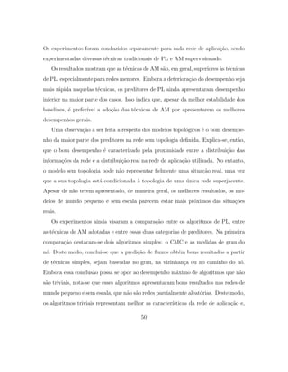 Os experimentos foram conduzidos separamente para cada rede de aplica¸c˜ao, sendo
experimentadas diversas t´ecnicas tradicionais de PL e AM supervisionado.
Os resultados mostram que as t´ecnicas de AM s˜ao, em geral, superiores `as t´ecnicas
de PL, especialmente para redes menores. Embora a deteriora¸c˜ao do desempenho seja
mais r´apida naquelas t´ecnicas, os preditores de PL ainda apresentaram desempenho
inferior na maior parte dos casos. Isso indica que, apesar da melhor estabilidade dos
baselines, ´e prefer´ıvel a ado¸c˜ao das t´ecnicas de AM por apresentarem os melhores
desempenhos gerais.
Uma observa¸c˜ao a ser feita a respeito dos modelos topol´ogicos ´e o bom desempe-
nho da maior parte dos preditores na rede sem topologia deﬁnida. Explica-se, ent˜ao,
que o bom desempenho ´e caracterizado pela proximidade entre a distribui¸c˜ao das
informa¸c˜oes da rede e a distribui¸c˜ao real na rede de aplica¸c˜ao utilizada. No entanto,
o modelo sem topologia pode n˜ao representar ﬁelmente uma situa¸c˜ao real, uma vez
que a sua topologia est´a condicionada `a topologia de uma ´unica rede superjacente.
Apesar de n˜ao terem apresentado, de maneira geral, os melhores resultados, os mo-
delos de mundo pequeno e sem escala parecem estar mais pr´oximos das situa¸c˜oes
reais.
Os experimentos ainda visaram a compara¸c˜ao entre os algoritmos de PL, entre
as t´ecnicas de AM adotadas e entre essas duas categorias de preditores. Na primeira
compara¸c˜ao destacam-se dois algoritmos simples: o CMC e as medidas de grau do
n´o. Deste modo, conclui-se que a predi¸c˜ao de ﬂuxos obt´em bons resultados a partir
de t´ecnicas simples, sejam baseadas no grau, na vizinhan¸ca ou no caminho do n´o.
Embora essa conclus˜ao possa se opor ao desempenho m´aximo de algoritmos que n˜ao
s˜ao triviais, nota-se que esses algoritmos apresentaram bons resultados nas redes de
mundo pequeno e sem escala, que n˜ao s˜ao redes parcialmente aleat´orias. Deste modo,
os algoritmos triviais representam melhor as caracter´ısticas da rede de aplica¸c˜ao e,
50
 