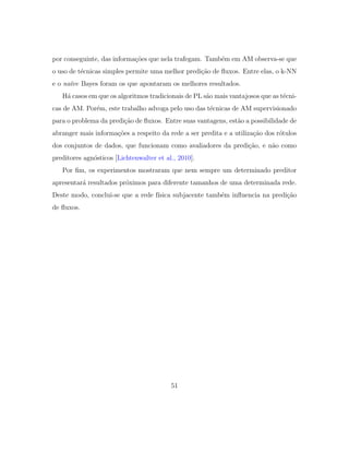 por conseguinte, das informa¸c˜oes que nela trafegam. Tamb´em em AM observa-se que
o uso de t´ecnicas simples permite uma melhor predi¸c˜ao de ﬂuxos. Entre elas, o k-NN
e o na¨ıve Bayes foram os que apontaram os melhores resultados.
H´a casos em que os algoritmos tradicionais de PL s˜ao mais vantajosos que as t´ecni-
cas de AM. Por´em, este trabalho advoga pelo uso das t´ecnicas de AM supervisionado
para o problema da predi¸c˜ao de ﬂuxos. Entre suas vantagens, est˜ao a possibilidade de
abranger mais informa¸c˜oes a respeito da rede a ser predita e a utiliza¸c˜ao dos r´otulos
dos conjuntos de dados, que funcionam como avaliadores da predi¸c˜ao, e n˜ao como
preditores agn´osticos [Lichtenwalter et al., 2010].
Por ﬁm, os experimentos mostraram que nem sempre um determinado preditor
apresentar´a resultados pr´oximos para diferente tamanhos de uma determinada rede.
Deste modo, conclui-se que a rede f´ısica subjacente tamb´em inﬂuencia na predi¸c˜ao
de ﬂuxos.
51
 