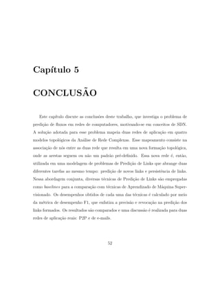 Cap´ıtulo 5
CONCLUS˜AO
Este cap´ıtulo discute as conclus˜oes deste trabalho, que investiga o problema de
predi¸c˜ao de ﬂuxos em redes de computadores, motivando-se em conceitos de SDN.
A solu¸c˜ao adotada para esse problema mapeia duas redes de aplica¸c˜ao em quatro
modelos topol´ogicos da An´alise de Rede Complexas. Esse mapeamento consiste na
associa¸c˜ao de n´os entre as duas rede que resulta em uma nova forma¸c˜ao topol´ogica,
onde as arestas seguem ou n˜ao um padr˜ao pr´e-deﬁnido. Essa nova rede ´e, ent˜ao,
utilizada em uma modelagem de problemas de Predi¸c˜ao de Links que abrange duas
diferentes tarefas ao mesmo tempo: predi¸c˜ao de novos links e persistˆencia de links.
Nessa abordagem conjunta, diversas t´ecnicas de Predi¸c˜ao de Links s˜ao empregadas
como baselines para a compara¸c˜ao com t´ecnicas de Aprendizado de M´aquina Super-
visionado. Os desempenhos obtidos de cada uma das t´ecnicas ´e calculado por meio
da m´etrica de desempenho F1, que enfatiza a precis˜ao e revoca¸c˜ao na predi¸c˜ao dos
links formados. Os resultados s˜ao comparados e uma discuss˜ao ´e realizada para duas
redes de aplica¸c˜ao reais: P2P e de e-mails.
52
 
