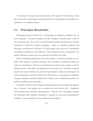 As conclus˜oes mais gerais s˜ao apresentadas neste cap´ıtulo. Nas pr´oximas se¸c˜oes
s˜ao apresentados os principais resultados obtidos, as contribui¸c˜oes do trabalho, suas
limita¸c˜oes e os trabalhos futuros.
5.1 Principais Resultados
O principal resultado obtido foi a corrobora¸c˜ao da inﬂuˆencia preditiva entre as
redes mapeadas. Os quatro modelos de redes complexas adotados para a rede f´ı-
sica mostraram que nem sempre um determinado preditor apresentar´a os mesmos
resultados em diferentes varia¸c˜oes topol´ogicas. Tanto os resultados preditivos dos
algoritmos tradicionais de Predi¸c˜ao de Links quanto das t´ecnicas de Aprendizado
de M´aquina conﬁrmaram essa inﬂuˆencia. Esse resultado mostra a importˆancia em
utilizar diferentes t´ecnicas para um problema de Predi¸c˜ao de Links.
Outros resultados importantes est˜ao relacionados aos objetivos espec´ıﬁcos do tra-
balho. Para alcan¸car o objetivo principal, que ´e investigar a predi¸c˜ao de ﬂuxos em
redes de computadores, elaborou-se inicialmente um m´etodo para mapear a rede de
aplica¸c˜ao sobre a rede f´ısica, exempliﬁcando uma situa¸c˜ao real. O m´etodo de mape-
amento tem como resultado uma uma rede que denota o tr´afego das informa¸c˜oes da
rede de aplica¸c˜ao na rede f´ısica subjacente. Desta forma, os experimentos conduzidos
levaram `a principal conclus˜ao obtida deste trabalho, que ´e a inﬂuˆencia preditiva dos
modelos topol´ogicos nos resultados.
´E tamb´em resultado deste trabalho a abordagem que une as predi¸c˜oes das liga¸c˜oes
que se formam e das liga¸c˜oes que se mantˆem em uma mesma rede. Usualmente
essas predi¸c˜oes s˜ao realizadas separadamente. Contudo, essa abordagem conjunta
foi empregada neste trabalho, permitindo a inclus˜ao de uma maior quantidade de
exemplos e, por conseguinte, de mais links a serem preditos.
53
 