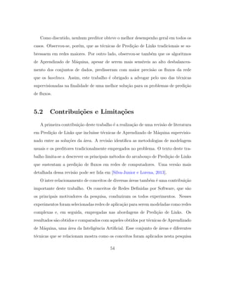 Como discutido, nenhum preditor obteve o melhor desempenho geral em todos os
casos. Observou-se, por´em, que as t´ecnicas de Predi¸c˜ao de Links tradicionais se so-
bressaem em redes maiores. Por outro lado, observou-se tamb´em que os algoritmos
de Aprendizado de M´aquina, apesar de serem mais sens´ıveis ao alto desbalancea-
mento dos conjuntos de dados, predisseram com maior precis˜ao os ﬂuxos da rede
que os baselines. Assim, este trabalho ´e obrigado a advogar pelo uso das t´ecnicas
supervisionadas na ﬁnalidade de uma melhor solu¸c˜ao para os problemas de predi¸c˜ao
de ﬂuxos.
5.2 Contribui¸c˜oes e Limita¸c˜oes
A primeira contribui¸c˜ao deste trabalho ´e a realiza¸c˜ao de uma revis˜ao de literatura
em Predi¸c˜ao de Links que inclu´ısse t´ecnicas de Aprendizado de M´aquina supervisio-
nado entre as solu¸c˜oes da ´area. A revis˜ao identiﬁca as metodologias de modelagem
usuais e os preditores tradicionalmente empregados no problema. O texto deste tra-
balho limita-se a descrever os principais m´etodos do arcabou¸co de Predi¸c˜ao de Links
que sustentam a predi¸c˜ao de ﬂuxos em redes de computadores. Uma vers˜ao mais
detalhada dessa revis˜ao pode ser lida em [Silva-Junior e Lorena, 2013].
O inter-relacionamento de conceitos de diversas ´areas tamb´em ´e uma contribui¸c˜ao
importante deste trabalho. Os conceitos de Redes Deﬁnidas por Software, que s˜ao
os principais motivadores da pesquisa, conduziram os todos experimentos. Nesses
experimentos foram selecionadas redes de aplica¸c˜ao para serem modeladas como redes
complexas e, em seguida, empregadas nas abordagens de Predi¸c˜ao de Links. Os
resultados s˜ao obtidos e comparados com aqueles obtidos por t´ecnicas de Aprendizado
de M´aquina, uma ´area da Inteligˆencia Artiﬁcial. Esse conjunto de ´areas e diferentes
t´ecnicas que se relacionam mostra como os conceitos foram aplicados nesta pesquisa
54
 