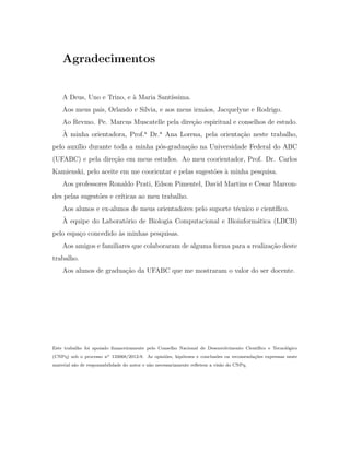 Agradecimentos
A Deus, Uno e Trino, e `a Maria Sant´ıssima.
Aos meus pais, Orlando e Silvia, e aos meus irm˜aos, Jacquelyne e Rodrigo.
Ao Revmo. Pe. Marcus Muscatelle pela dire¸c˜ao espiritual e conselhos de estudo.
`A minha orientadora, Prof.a
Dr.a
Ana Lorena, pela orienta¸c˜ao neste trabalho,
pelo aux´ılio durante toda a minha p´os-gradua¸c˜ao na Universidade Federal do ABC
(UFABC) e pela dire¸c˜ao em meus estudos. Ao meu coorientador, Prof. Dr. Carlos
Kamienski, pelo aceite em me coorientar e pelas sugest˜oes `a minha pesquisa.
Aos professores Ronaldo Prati, Edson Pimentel, David Martins e Cesar Marcon-
des pelas sugest˜oes e cr´ıticas ao meu trabalho.
Aos alunos e ex-alunos de meus orientadores pelo suporte t´ecnico e cient´ıﬁco.
`A equipe do Laborat´orio de Biologia Computacional e Bioinform´atica (LBCB)
pelo espa¸co concedido `as minhas pesquisas.
Aos amigos e familiares que colaboraram de alguma forma para a realiza¸c˜ao deste
trabalho.
Aos alunos de gradua¸c˜ao da UFABC que me mostraram o valor do ser docente.
Este trabalho foi apoiado ﬁnanceiramente pelo Conselho Nacional de Desenvolvimento Cient´ıﬁco e Tecnol´ogico
(CNPq) sob o processo no 133068/2012-9. As opini˜oes, hip´oteses e conclus˜oes ou recomenda¸c˜oes expressas neste
material s˜ao de responsabilidade do autor e n˜ao necessariamente reﬂetem a vis˜ao do CNPq.
 