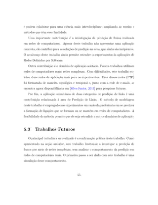 e podem colaborar para uma ciˆencia mais interdisciplinar, ampliando as teorias e
m´etodos que tˆem essa ﬁnalidade.
Uma importante contribui¸c˜ao ´e a investiga¸c˜ao da predi¸c˜ao de ﬂuxos realizada
em redes de computadores. Apesar deste trabalho n˜ao apresentar uma aplica¸c˜ao
concreta, ele contribui para as solu¸c˜oes de predi¸c˜ao na ´area, que ainda s˜ao incipientes.
O arcabou¸co deste trabalho ainda permite estender os experimentos `as aplica¸c˜oes de
Redes Deﬁnidas por Software.
Outra contribui¸c˜ao ´e o dom´ınio de aplica¸c˜ao adotado. Poucos trabalhos utilizam
redes de computadores como redes complexas. Com diﬁculdades, este trabalho co-
letou duas redes de aplica¸c˜ao reais para os experimentos. Uma dessas redes (P2P)
foi formatada de maneira topol´ogica e temporal e, junto com a rede de e-mails, se
encontra agora disponibilizada em [Silva-Junior, 2013] para pesquisas futuras.
Por ﬁm, a aplica¸c˜ao simultˆanea de duas categorias de predi¸c˜ao de links ´e uma
contribui¸c˜ao relacionada `a area de Predi¸c˜ao de Links. O m´etodo de modelagem
deste trabalho ´e empregado nos experimentos em raz˜ao da preferˆencia em se predizer
a forma¸c˜ao de liga¸c˜oes que se formam ou se mantˆem em redes de computadores. A
ﬂexibilidade do m´etodo permite que ele seja estendido a outros dom´ınios de aplica¸c˜ao.
5.3 Trabalhos Futuros
O principal trabalho a ser realizado ´e a conﬁrma¸c˜ao pr´atica deste trabalho. Como
apresentado na se¸c˜ao anterior, este trabalho limitou-se a investigar a predi¸c˜ao de
ﬂuxos por meio de redes complexas, sem analisar o comportamento da predi¸c˜ao em
redes de computadores reais. O primeiro passo a ser dado com este trabalho ´e uma
simula¸c˜ao desse comportamento.
55
 