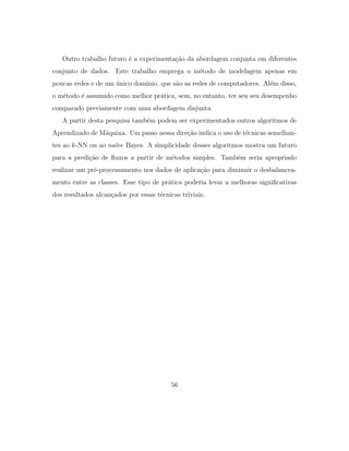 Outro trabalho futuro ´e a experimenta¸c˜ao da abordagem conjunta em diferentes
conjunto de dados. Este trabalho emprega o m´etodo de modelagem apenas em
poucas redes e de um ´unico dom´ınio, que s˜ao as redes de computadores. Al´em disso,
o m´etodo ´e assumido como melhor pr´atica, sem, no entanto, ter seu seu desempenho
comparado previamente com uma abordagem disjunta.
A partir desta pesquisa tamb´em podem ser experimentados outros algoritmos de
Aprendizado de M´aquina. Um passo nessa dire¸c˜ao indica o uso de t´ecnicas semelhan-
tes ao k-NN ou ao na¨ıve Bayes. A simplicidade desses algoritmos mostra um futuro
para a predi¸c˜ao de ﬂuxos a partir de m´etodos simples. Tamb´em seria apropriado
realizar um pr´e-processamento nos dados de aplica¸c˜ao para diminuir o desbalancea-
mento entre as classes. Esse tipo de pr´atica poderia levar a melhoras signiﬁcativas
dos resultados alcan¸cados por essas t´ecnicas triviais.
56
 