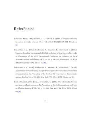 Referˆencias
[Barabasi e Albert, 1999] Barabasi, A. L. e Albert, R. (1999). Emergence of scaling
in random networks. Science (New York, N.Y.), 286(5439):509–512. Citado em
[8].
[Benchettara et al., 2010a] Benchettara, N., Kanawati, R., e Rouveirol, C. (2010a).
Supervised machine learning applied to link prediction in bipartite social networks.
In Proceedings of the 2010 International Conference on Advances in Social
Networks Analysis and Mining, ASONAM ’10, p. 326–330, Washington, DC, USA.
IEEE Computer Society. Citado em [12].
[Benchettara et al., 2010b] Benchettara, N., Kanawati, R., e Rouveirol, C. (2010b).
A supervised machine learning link prediction approach for academic collaboration
recommendation. In Proceedings of the fourth ACM conference on Recommender
systems, RecSys ’10, p. 253–256, New York, NY, USA. ACM. Citado em [11].
[Davis e Goadrich, 2006] Davis, J. e Goadrich, M. (2006). The relationship between
precision-recall and roc curves. In Proceedings of the 23rd international conference
on Machine learning, ICML ’06, p. 233–240, New York, NY, USA. ACM. Citado
em [36].
57
 