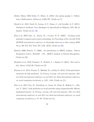 [Erd¨os e R´enyi, 1959] Erd¨os, P. e R´enyi, A. (1959). On random graphs, I. Publica-
tiones Mathematicae (Debrecen), 6:290–297. Citado em [7].
[Faceli et al., 2011] Faceli, K., Lorena, A. C., Gama, J., e de Carvalho, A. C. (2011).
Inteligˆencia Artiﬁcial: Uma Abordagem de Aprendizado de M´aquina. LTC, Rio de
Janeiro. Citado em [21, 36].
[Fast et al., 2005] Fast, A., Jensen, D., e Levine, B. N. (2005). Creating social
networks to improve peer-to-peer networking. In Proceedings of the eleventh ACM
SIGKDD international conference on Knowledge discovery in data mining, KDD
’05, p. 568–573, New York, NY, USA. ACM. Citado em [26].
[Fawcett, 2006] Fawcett, T. (2006). An introduction to {ROC} analysis. Pattern
Recognition Letters, 27(8):861 – 874. {ROC} Analysis in Pattern Recognition.
Citado em [36].
[Feamster et al., 2013] Feamster, N., Rexford, J., e Zegura, E. (2013). The road to
sdn. Queue, 11(12):20. Citado em [19].
[Feyessa et al., 2011] Feyessa, T., Bikdash, M., e Lebby, G. (2011). Node-pair feature
extraction for link prediction. In Privacy, security, risk and trust (passat), 2011
ieee third international conference on and 2011 ieee third international conference
on social computing (socialcom), p. 1421 –1424. Citado em [11].
[Fire et al., 2011] Fire, M., Tenenboim, L., Lesser, O., Puzis, R., Rokach, L., e Elo-
vici, Y. (2011). Link prediction in social networks using computationally eﬃcient
topological features. In Privacy, security, risk and trust (passat), 2011 ieee third
international conference on and 2011 ieee third international conference on social
computing (socialcom), p. 73 –80. Citado em [11].
58
 