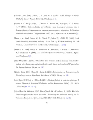[Getoor e Diehl, 2005] Getoor, L. e Diehl, C. P. (2005). Link mining: a survey.
SIGKDD Explor. Newsl., 7(2):3–12. Citado em [11].
[Guedes et al., 2012] Guedes, D., Vieira, L., Vieira, M., Rodrigues, H., e Nunes,
R. V. (2012). Redes deﬁnidas por software: uma abordagem sistˆemica para o
desenvolvimento de pesquisas em redes de computadores. Minicursos do Simp´osio
Brasileiro de Redes de Computadores-SBRC 2012, 30(4):160–210. Citado em [2].
[Hasan et al., 2006] Hasan, M. A., Chaoji, V., Salem, S., e Zaki, M. (2006). Link
prediction using supervised learning. In In Proc. of SDM 06 workshop on Link
Analysis, Counterterrorism and Security. Citado em [11, 12, 22].
[Hastie et al., 2009] Hastie, T., Tibshirani, R., Friedman, J., Hastie, T., Friedman,
J., e Tibshirani, R. (2009). The elements of statistical learning. Number 1. Sprin-
ger. Citado em [49].
[ISO, 2004] ISO, I. (2004). 8601: 2004 data elements and interchange formatsinfor-
mation interchangerepresentation of dates and times. International Organisation
for Standardisation. Citado em [27].
[Klimt e Yang, 2004] Klimt, B. e Yang, Y. (2004). Introducing the Enron corpus. In
First Conference on Email and Anti-Spam (CEAS). Citado em [27].
[L¨u e Zhou, 2011] L¨u, L. e Zhou, T. (2011). Link prediction in complex networks: A
survey. Physica A: Statistical Mechanics and its Applications, 390(6):1150 – 1170.
Citado em [14, 15, 16, 35].
[Liben-Nowell e Kleinberg, 2007] Liben-Nowell, D. e Kleinberg, J. (2007). The link-
prediction problem for social networks. Journal of the American Society for In-
formation Science and Technology, 58(7):1019–1031. Citado em [3, 11].
59
 