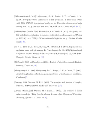 [Lichtenwalter et al., 2010] Lichtenwalter, R. N., Lussier, J. T., e Chawla, N. V.
(2010). New perspectives and methods in link prediction. In Proceedings of the
16th ACM SIGKDD international conference on Knowledge discovery and data
mining, KDD ’10, p. 243–252, New York, NY, USA. ACM. Citado em [15, 44, 51].
[Lichtnwalter e Chawla, 2012] Lichtnwalter, R. e Chawla, N. (2012). Link prediction:
Fair and eﬀective evaluation. In Advances in Social Networks Analysis and Mining
(ASONAM), 2012 IEEE/ACM International Conference on, p. 376–383. Citado
em [35, 36].
[Lu et al., 2010] Lu, Z., Savas, B., Tang, W., e Dhillon, I. S. (2010). Supervised link
prediction using multiple sources. In Proceedings of the 2010 IEEE International
Conference on Data Mining, ICDM ’10, p. 923–928, Washington, DC, USA. IEEE
Computer Society. Citado em [11].
[McConnell, 2008] McConnell, J. J. (2008). Analysis of algorithms. Jones & Bartlett
Learning. Citado em [34].
[Montgomery et al., 2003] Montgomery, D. C., Runger, G. C., e Calado, V. (2003).
Estat´ıstica aplicada e probabilidade para engenheiros. Livros T´ecnicos e Cient´ıﬁcos.
Citado em [7].
[Newman, 2003] Newman, M. E. J. (2003). The structure and function of complex
networks. SIAM REVIEW, 45:167–256. Citado em [3, 6].
[Oliveira e Gama, 2012] Oliveira, M. e Gama, J. (2012). An overview of social
network analysis. Wiley Interdisciplinary Reviews: Data Mining and Knowledge
Discovery, 2(2):99–115. Citado em [9].
60
 