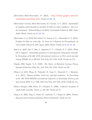 [Silva-Junior, 2013] Silva-Junior, O. (2013). http://sites.google.com/site/
orlandodasilvajr/data-sets. Citado em [28, 55].
[Silva-Junior e Lorena, 2013] Silva-Junior, O. e Lorena, A. C. (2013). Aprendizado
de m´aquina supervisionado na predi¸c˜ao de links em redes complexas - uma revi-
s˜ao sistem´atica. Technical Report 01/2013, Universidade Federal do ABC, Santo
Andr´e, Brasil. Citado em [15, 36, 54].
[Silva-Junior et al., 2013] Silva-Junior, O., Lorena, A. C., e Kamienski, C. A. (2013).
Predi¸c˜ao de links em redes p2p. In Anais do I Simp´osio da P´os-gradua¸c˜ao da
Universidade Federal do ABC, Santo Andr´e, Brasil. Citado em [3, 22, 34, 44].
[Sun et al., 2012] Sun, Y., Han, J., Aggarwal, C. C., e Chawla, N. V. (2012). When
will it happen?: relationship prediction in heterogeneous information networks.
In Proceedings of the ﬁfth ACM international conference on Web search and data
mining, WSDM ’12, p. 663–672, New York, NY, USA. ACM. Citado em [12].
[Vapnik, 1995] Vapnik, V. N. (1995). The Nature of Statistical Learning Theory.
Springer-Verlag New York, Inc., New York, NY, USA. Citado em [22].
[Wang et al., 2011] Wang, D., Pedreschi, D., Song, C., Giannotti, F., e Barabasi,
A.-L. (2011). Human mobility, social ties, and link prediction. In Proceedings
of the 17th ACM SIGKDD international conference on Knowledge discovery and
data mining, KDD ’11, p. 1100–1108, New York, NY, USA. ACM. Citado em [11].
[Watts e Strogatz, 1998] Watts, D. e Strogatz, S. (1998). Collective dynamics of
’small-world’ networks. Nature, p. 440–442. Citado em [7].
[Yang et al., 2004] Yang, L., Dantu, R., Anderson, T., e Gopal, R. (2004). Forwar-
ding and control element separation (forces) framework. Citado em [18].
62
 