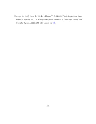 [Zhou et al., 2009] Zhou, T., L¨u, L., e Zhang, Y.-C. (2009). Predicting missing links
via local information. The European Physical Journal B - Condensed Matter and
Complex Systems, 71(4):623–630. Citado em [49].
63
 