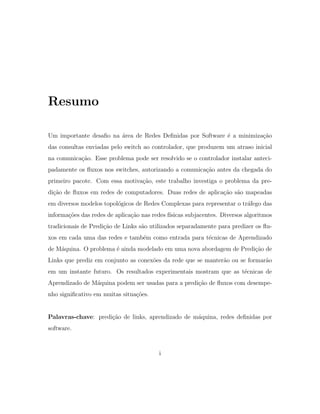 Resumo
Um importante desaﬁo na ´area de Redes Deﬁnidas por Software ´e a minimiza¸c˜ao
das consultas enviadas pelo switch ao controlador, que produzem um atraso inicial
na comunica¸c˜ao. Esse problema pode ser resolvido se o controlador instalar anteci-
padamente os ﬂuxos nos switches, autorizando a comunica¸c˜ao antes da chegada do
primeiro pacote. Com essa motiva¸c˜ao, este trabalho investiga o problema da pre-
di¸c˜ao de ﬂuxos em redes de computadores. Duas redes de aplica¸c˜ao s˜ao mapeadas
em diversos modelos topol´ogicos de Redes Complexas para representar o tr´afego das
informa¸c˜oes das redes de aplica¸c˜ao nas redes f´ısicas subjacentes. Diversos algoritmos
tradicionais de Predi¸c˜ao de Links s˜ao utilizados separadamente para predizer os ﬂu-
xos em cada uma das redes e tamb´em como entrada para t´ecnicas de Aprendizado
de M´aquina. O problema ´e ainda modelado em uma nova abordagem de Predi¸c˜ao de
Links que prediz em conjunto as conex˜oes da rede que se manter˜ao ou se formar˜ao
em um instante futuro. Os resultados experimentais mostram que as t´ecnicas de
Aprendizado de M´aquina podem ser usadas para a predi¸c˜ao de ﬂuxos com desempe-
nho signiﬁcativo em muitas situa¸c˜oes.
Palavras-chave: predi¸c˜ao de links, aprendizado de m´aquina, redes deﬁnidas por
software.
i
 
