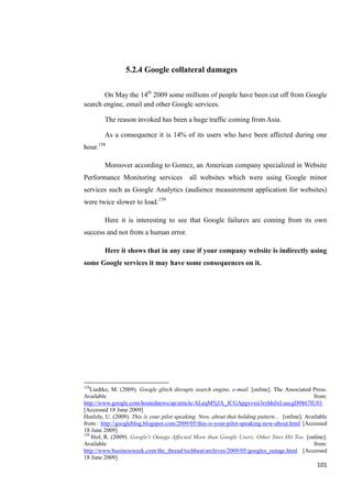 5.2.4 Google collateral damages

       On May the 14th 2009 some millions of people have been cut off from Google
search engine, email and other Google services.

        The reason invoked has been a huge traffic coming from Asia.

        As a consequence it is 14% of its users who have been affected during one
hour.158

        Moreover according to Gomez, an American company specialized in Website
Performance Monitoring services             all websites which were using Google minor
services such as Google Analytics (audience measurement application for websites)
were twice slower to load.159

        Here it is interesting to see that Google failures are coming from its own
success and not from a human error.

        Here it shows that in any case if your company website is indirectly using
some Google services it may have some consequences on it.




158
    Liedtke, M. (2009). Google glitch disrupts search engine, e-mail. [online]. The Associated Press.
Available                                                                                        from:
http://www.google.com/hostednews/ap/article/ALeqM5jJA_JCGApgxvxii3ryhhilxLuscgD9867IU01
[Accessed 18 June 2009]
Hoelzle, U. (2009). This is your pilot speaking. Now, about that holding pattern... [online]. Available
from : http://googleblog.blogspot.com/2009/05/this-is-your-pilot-speaking-now-about.html [Accessed
18 June 2009]
159
    Hof, R. (2009). Google's Outage Affected More than Google Users; Other Sites Hit Too. [online].
Available                                                                                        from:
http://www.businessweek.com/the_thread/techbeat/archives/2009/05/googles_outage.html [Accessed
18 June 2009]
                                                                                                  101
 