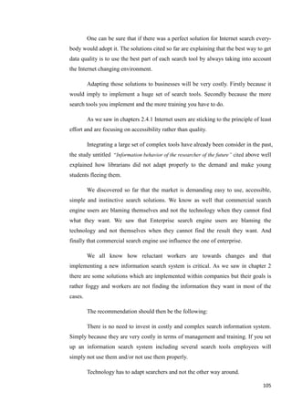 One can be sure that if there was a perfect solution for Internet search every-
body would adopt it. The solutions cited so far are explaining that the best way to get
data quality is to use the best part of each search tool by always taking into account
the Internet changing environment.

         Adapting those solutions to businesses will be very costly. Firstly because it
would imply to implement a huge set of search tools. Secondly because the more
search tools you implement and the more training you have to do.

         As we saw in chapters 2.4.1 Internet users are sticking to the principle of least
effort and are focusing on accessibility rather than quality.

         Integrating a large set of complex tools have already been consider in the past,
the study untitled ―Information behavior of the researcher of the future‖ cited above well
explained how librarians did not adapt properly to the demand and make young
students fleeing them.

         We discovered so far that the market is demanding easy to use, accessible,
simple and instinctive search solutions. We know as well that commercial search
engine users are blaming themselves and not the technology when they cannot find
what they want. We saw that Enterprise search engine users are blaming the
technology and not themselves when they cannot find the result they want. And
finally that commercial search engine use influence the one of enterprise.

         We all know how reluctant workers are towards changes and that
implementing a new information search system is critical. As we saw in chapter 2
there are some solutions which are implemented within companies but their goals is
rather foggy and workers are not finding the information they want in most of the
cases.

         The recommendation should then be the following:

         There is no need to invest in costly and complex search information system.
Simply because they are very costly in terms of management and training. If you set
up an information search system including several search tools employees will
simply not use them and/or not use them properly.

         Technology has to adapt searchers and not the other way around.

                                                                                      105
 