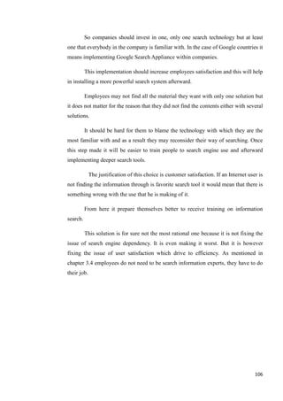 So companies should invest in one, only one search technology but at least
one that everybody in the company is familiar with. In the case of Google countries it
means implementing Google Search Appliance within companies.

          This implementation should increase employees satisfaction and this will help
in installing a more powerful search system afterward.

          Employees may not find all the material they want with only one solution but
it does not matter for the reason that they did not find the contents either with several
solutions.

          It should be hard for them to blame the technology with which they are the
most familiar with and as a result they may reconsider their way of searching. Once
this step made it will be easier to train people to search engine use and afterward
implementing deeper search tools.

             The justification of this choice is customer satisfaction. If an Internet user is
not finding the information through is favorite search tool it would mean that there is
something wrong with the use that he is making of it.

          From here it prepare themselves better to receive training on information
search.

          This solution is for sure not the most rational one because it is not fixing the
issue of search engine dependency. It is even making it worst. But it is however
fixing the issue of user satisfaction which drive to efficiency. As mentioned in
chapter 3.4 employees do not need to be search information experts, they have to do
their job.




                                                                                          106
 