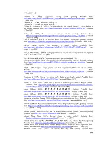 17 June 2009] p.2

Feldman,      S.    (2005).    Desperately    seeking       search.     [online].    Available      from:
http://www.kmworld.com/Articles/Editorial/Feature/Desperately-seeking-search-9665.aspx [Accessed
17 June 2009]
Friedman, B. G. (2004). Web search savvy. p.19
Friedman, B. G. (2004). Web Search Savvy. p.21
Graham, E. L./ Metaxas, P. T. (2003). Of course it’s true I saw it on the Internet!: Critical thinking in
the Internet. Available from: http://www.wellesley.edu/CS/pmetaxas/CriticalThinking.pdf [Accessed
17 June 2009]

Grallet, G. (2009). Baidu, un autre Google s'éveille. [online]. Available from:
   http://www.lexpress.fr/actualite/high-tech/baidu-un-autre-google-s-eveille_734826.html [Accessed
   23 January 2009]
Gulli, A./Signorini, A. (2005). The Indexable Web is More than 11.5 billion pages. [online]. Available
from: http://www.cs.uiowa.edu/~asignori/web-size/size-indexable-web.pdf [Accessed 18 June 2009]

Harvest    Digital.   (2006).    User    attitudes   to   search.  [online].  Available            from:
http://www.harvestdigital.com/uploads/assets/pdfs/2cec1cc789493f04e8af724694f23e8c.pdf              [Ac-
cessed 18 June 2009]

Hirsh, S./Dinkelacker, J. (2004). Seeking Information in order to produce information: an empirical
study at Hewlett Packards Labs. p.816

Hock, R/Notess, G. R. (2007). The extreme searcher’s Internet handbook. P.21
Hoelzle, U. (2009). This is your pilot speaking. Now, about that holding pattern... [online]. Available
from : http://googleblog.blogspot.com/2009/05/this-is-your-pilot-speaking-now-about.html [Accessed
18 June 2009]

Hof, R. (2009). Google's Outage Affected More than Google Users; Other Sites Hit Too. [online].
Available                                                                                from:
http://www.businessweek.com/the_thread/techbeat/archives/2009/05/googles_outage.html [Accessed
18 June 2009]

Hotchkiss, G. (2007). Chinese eye tracking study: Baidu versus Google. [online]. Available from:
http://www.cnblogs.com/dixin/articles/955369.html [Accessed 20 June 2009]

Houste, F. (2009). Russie: Yandex sera le moteur de recherche par défaut de Firefox. [online].
  Available from: http://www.search-engine-feng-shui.com/2009/01/russie-yandex-sera-le-moteur-
  de-recherche-par-defaut-de-firefox/ [Accessed 23 January 2009]
Insight Xplorer. (2006). 創 市 際 市 場 研 究 顧 問 . [online]. Available from:
http://www.insightxplorer.com/specialtopic/co_info_acquisition.html [Accessed 17 June 2009]
Insight Xplorer. (2006). 創 市 際 市 場 研 究 顧 問 . [online]. Available from:
http://www.insightxplorer.com/specialtopic/co_info_acquisition.html [Accessed 17 June 2009]
Interactive Advertising Bureau. (2009). IAB Internet Advertising Revenue Report. [online]. Available
from: http://www.iab.net/insights_research/530422/adrevenuereport [Accessed 18 June 2009]

Internet and Mobile Association of India. (2007). Search Engine Marketing 2007. [online]. Available
from: http://www.slideshare.net/targetseo/search-engine-marketing-india-sem-india-imrb-presentation
[Accessed 18 June 2009]

Internet Systems Consortium. (2009). The ISC Domain Survey Internet Systems Consortium. [online]
Available from https://www.isc.org/solutions/survey [Accessed 17 June 2009]
Internet World Stats. (2009). Internet Usage in Asia. [online].                       Available    from:
    http://www.internetworldstats.com/stats3.htm [Accessed 17 June 2009]
Internet World Stats. (2009). INTERNET USAGE STATISTICS The Internet Big Picture.[online]
Available from: http://www.internetworldstats.com/stats.htm [Accessed 17 June 2009]
Internet World Stats. (2009). World Internet Usage Statistics News and World Population Stats.
[online]. Available from: http://www.internetworldstats.com/stats.htm [Accessed 17 June 2009]
iProspect. (2004). Search Engine User Attitude April May 2004. [online]. Available from:

                                                                                                    112
 
