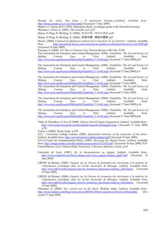 Seznam inc. (n.d.). Vize firmy | O společnosti Seznam.cz.[online]. Available from :
http://firma.seznam.cz/cz/vize-firmy.html [Accessed 17 June 2009]
Shapiro, C./Varian, R.H. (1999). Information Rules: A strategic guide to the Network Economy.
Sherman, C./Price, G. (2001). The invisible web. p.57
Shijun, Z./Peng, N./Weifeng, X. (2006). 时尚中国—网动中国英. p.45
Shijun, Z./Peng, N./Weifeng, X. (2006). 时尚中国—网动中国英. p45
Skooiz. (2008). Comment les Québecois utilisent ils et cherchent ils sur Internet ?. [online]. Available
from :        http://documents.skooiz.com/comment-les-quebecois-cherchent-ils-sur-le-web-2008.pdf
[Accessed 18 June 2009]
Sweeney, S. (2008). 101 Ways to Promote Your Tourism Business Web Site. P.288
The Association for Enterprise and Content Management. (2008). Findability: The Art and Science of
Making         Content       Easy        to       Find.        [online].        Available         from:
http://www.aiim.org/Research/MarketIQ/Findability-7-16-08.aspx [Accessed 17 June 2009] p22

The Association for Enterprise and Content Management. (2008). Findability: The Art and Science of
Making        Content        Easy       to       Find.       [online].      Available       from:
http://www.aiim.org/Research/MarketIQ/Findability-7-16-08.aspx [Accessed 17 June 2009] p.9

The Association for Enterprise and Content Management. (2008). Findability: The Art and Science of
Making        Content        Easy       to       Find.       [online].      Available       from:
http://www.aiim.org/Research/MarketIQ/Findability-7-16-08.aspx [Accessed 17 June 2009]
The Association for Enterprise and Content Management. (2008). Findability: The Art and Science of
Making        Content        Easy       to       Find.       [online].      Available       from:
http://www.aiim.org/Research/MarketIQ/Findability-7-16-08.aspx [Accessed 17 June 2009]

The Association for Enterprise and Content Management. (2008). Findability: The Art and Science of
Making        Content        Easy       to       Find.       [online].      Available       from:
http://www.aiim.org/Research/MarketIQ/Findability-7-16-08.aspx [Accessed 17 June 2009] p.36

The Association for Enterprise and Content Management. (2008). Findability: The Art and Science of
Making        Content        Easy       to       Find.       [online].      Available       from:
http://www.aiim.org/Research/MarketIQ/Findability-7-16-08.aspx [Accessed 17 June 2009] p36

Tobin, R./Hotchkiss, G./Lee, P. (2008). Chinese Search Engine Engagement. [online]. Available from :
   http://www.enquiroresearch.com/download-research-whitepapers.aspx [Accessed 17 June 2009]
   p.28.
Turow, J. (2008). Media Today. p.559
UCL – University College London. (2008). Information behavior of the researcher of the future.
[online]. Available from: http://www.bl.uk/news/pdf/googlegen.pdf [Accessed 19 June 2009]
UCLA Center for Communication Policy. (2003). Surveying the Digital Future. [online]. Available
from: http://images.forbes.com/fdc/mediaresourcecenter/UCLA03.pdf [Accessed 18 June 2009]. P.39
United Nations. (n.d.). Human Rights Translated: A Business Reference Guide. p.54

Université de Lyon. (2007). De la documentation au plagiat. [online]. Available from :
   http://www.compilatio.net/files/sixdegres-univ-lyon_enquete-plagiat_sept07.pdf [Accessed 18
   June 2009]
URFIST de Rennes. (2008). Enquête sur les besoins de formation des doctorants à la maîtrise de
  l’information scientifique dans les Ecoles doctorales de Bretagne. [online]. Available from:
  http://www.uhb.fr/urfist/enquete_besoins_formation_doctorants-maitrise_information [Accessed
  18 June 2009]
URFIST de Rennes. (2008). Enquête sur les besoins de formation des doctorants à la maîtrise de
    l’information scientifique dans les Ecoles doctorales de Bretagne. [online]. Available from:
    http://www.uhb.fr/urfist/enquete_besoins_formation_doctorants-maitrise_information [Accessed
    18 June 2009]
Valentiner, Z. (2009). New search tool on the block: Wolfram Alpha. [online]. Available from :
http://www.mndaily.com/blogs/tech-corner/2009/05/20/new-search-tool-block-wolframalpha      [Ac-
cessed 17 June 2009]




                                                                                                   115
 