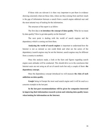 If those risks are relevant it is then very important to put them in evidence
showing concretely what are those risks, where are they coming from and how much
is the gap of information between a search from a search engine addicted user and
the most rational way of looking for the information.

       The structure of the report is as follow:

       The first idea is to introduce the concept of data quality. What do we mean
by data quality? How to get data quality on the Internet?

       The next point is dealing with the world of search engines and the
dependency which is coming out from them.

       Analyzing the world of search engines is important to understand how the
Internet is not as rational as one could think and what are the actors of the
dependency (search engines may be not the Internet, search engines may be different
from a country to another).

       Once this analysis made, a look at the facts and figures regarding search
engine users attitudes will be conducted. This should drive us to the conclusion that
Internet users are not using an all set of search tools but only a couple of them: the
dependency concept.

       Once the dependency concept introduced we will measure the risks of such
addiction on data quality.

       Google being in Europe the most used search engine and it will be used as a
concrete example in the last part.

       In the last part recommendations will be given for companies interested
in improving their information research system and reducing data quality issues
when looking for information on the Internet.




                                                                                   16
 