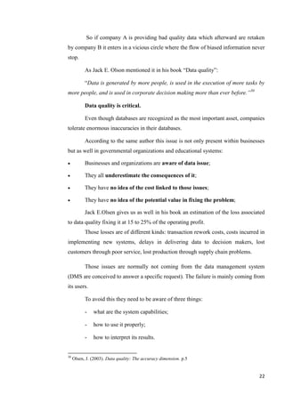 So if company A is providing bad quality data which afterward are retaken
by company B it enters in a vicious circle where the flow of biased information never
stop.

           As Jack E. Olson mentioned it in his book ―Data quality‖:

           ―Data is generated by more people, is used in the execution of more tasks by
more people, and is used in corporate decision making more than ever before.‖30

           Data quality is critical.

           Even though databases are recognized as the most important asset, companies
tolerate enormous inaccuracies in their databases.

           According to the same author this issue is not only present within businesses
but as well in governmental organizations and educational systems:

          Businesses and organizations are aware of data issue;

          They all underestimate the consequences of it;

          They have no idea of the cost linked to those issues;

          They have no idea of the potential value in fixing the problem;

           Jack E.Olsen gives us as well in his book an estimation of the loss associated
to data quality fixing it at 15 to 25% of the operating profit.
           Those losses are of different kinds: transaction rework costs, costs incurred in
implementing new systems, delays in delivering data to decision makers, lost
customers through poor service, lost production through supply chain problems.

           Those issues are normally not coming from the data management system
(DMS are conceived to answer a specific request). The failure is mainly coming from
its users.

           To avoid this they need to be aware of three things:

           -   what are the system capabilities;

           -   how to use it properly;

           -   how to interpret its results.


30
     Olsen, J. (2003). Data quality: The accuracy dimension. p.5


                                                                                        22
 